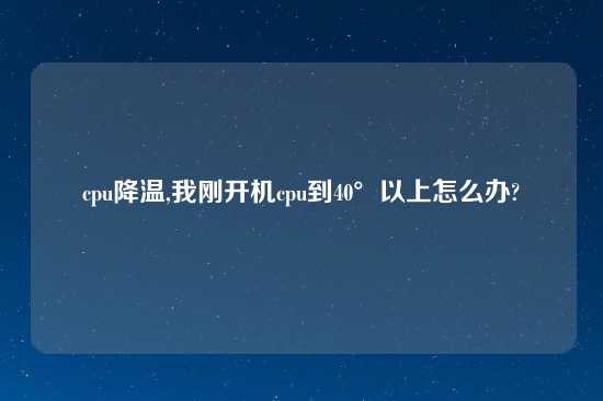 cpu降温,我刚开机cpu到40°以上怎么办?