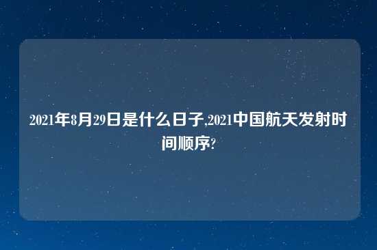 2021年8月29日是什么日子,2021中国航天发射时间顺序?