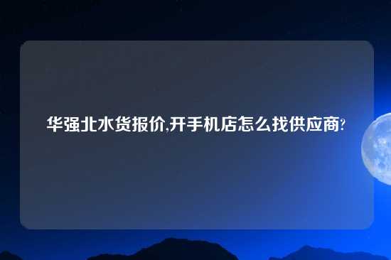 华强北水货报价,开手机店怎么找供应商?