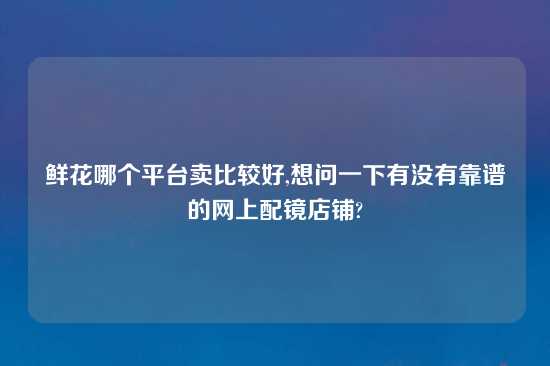 鲜花哪个平台卖比较好,想问一下有没有摆谱的网上配镜店铺?