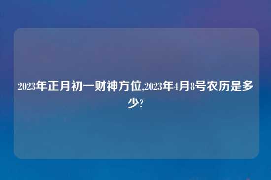 2023年正月初一财神方位,2023年4月8号农历是多少?