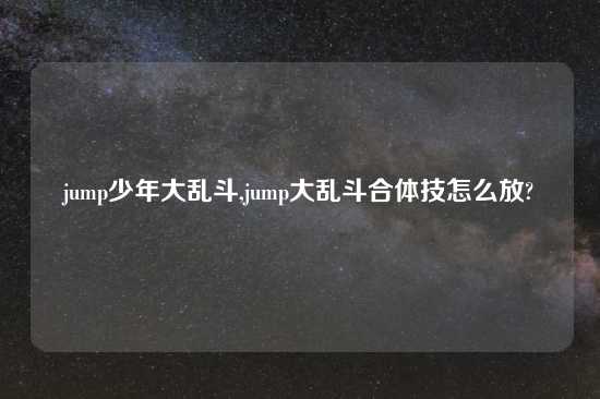 jump少年大乱斗,jump大乱斗合体技怎么放?