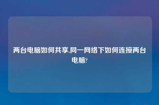 两台电脑如何共享,同一网络下如何连接两台电脑?