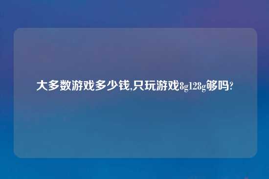 大多数游戏多少钱,只玩游戏8g128g够吗?