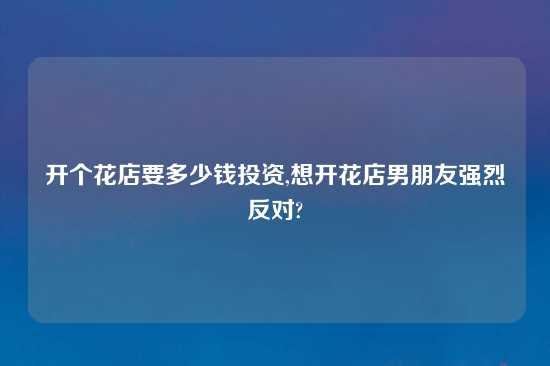 开个花店要多少钱投资,想开花店男朋友强烈反对?