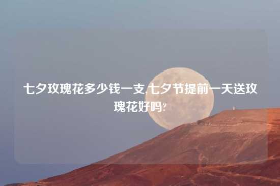 七夕玫瑰花多少钱一支,七夕节提前一天送玫瑰花好吗?