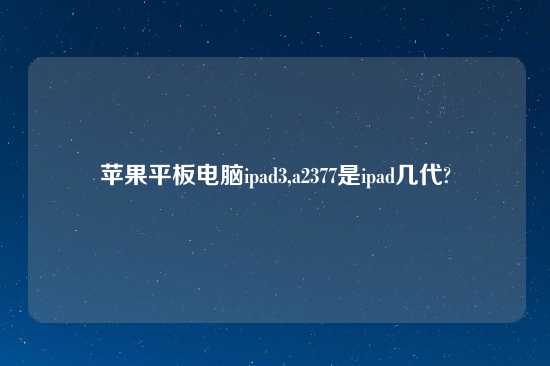 苹果平板电脑ipad3,a2377是ipad几代?