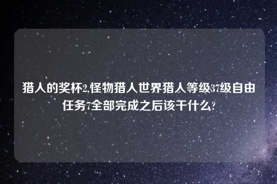 猎人的奖杯2,怪物猎人世界猎人等级37级自由任务7全部完成之后该干什么?