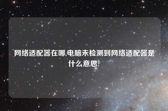 网络适配器在哪,电脑未检测到网络适配器是什么意思?