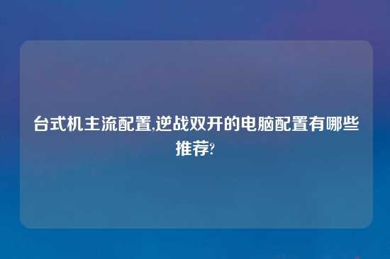 台式机主流配置,逆战双开的电脑配置有哪些推荐?