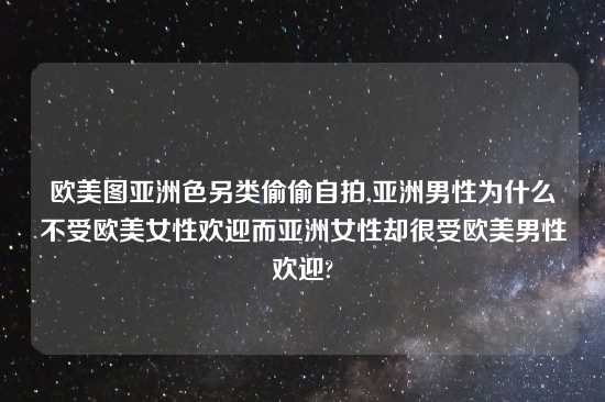 欧美图亚洲色另类偷偷自拍,亚洲男性为什么不受欧美女性欢迎而亚洲女性却很受欧美男性欢迎?