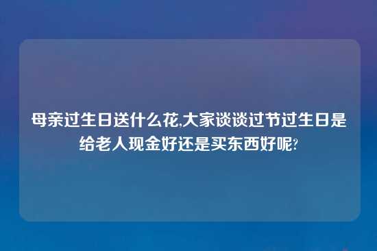 母亲过生日送什么花,大家谈谈过节过生日是给老人现金好还是买东西好呢?