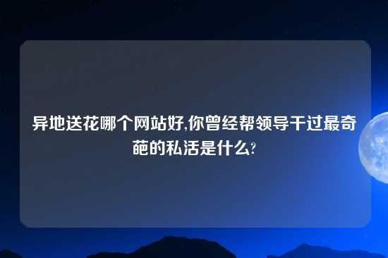 异地送花哪个网站好,你曾经帮领导干过最奇葩的私活是什么?