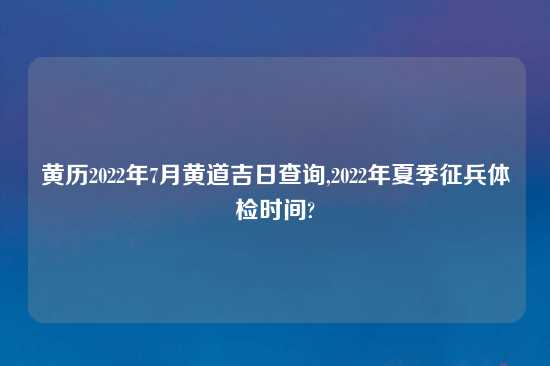 黄历2022年7月黄道吉日查询,2022年夏季征兵体检时间?