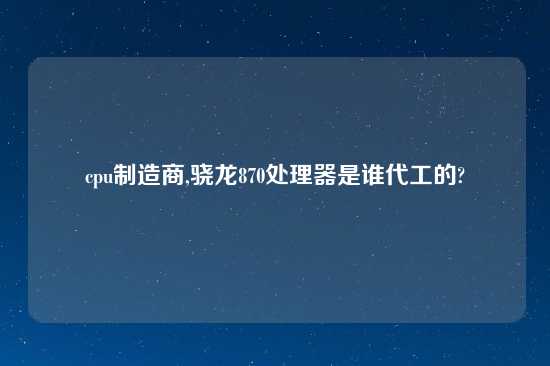 cpu制造商,骁龙870处理器是谁代工的?