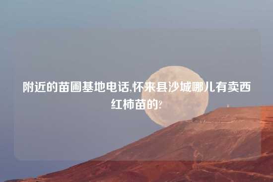 附近的苗圃基地电话,怀来县沙城哪儿有卖西红柿苗的?