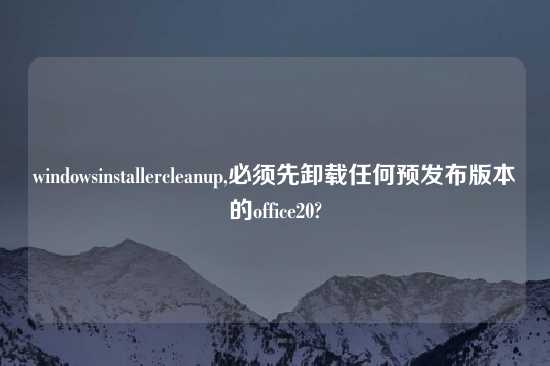 windowsinstallercleanup,必须先卸载任何预发布版本的office20?