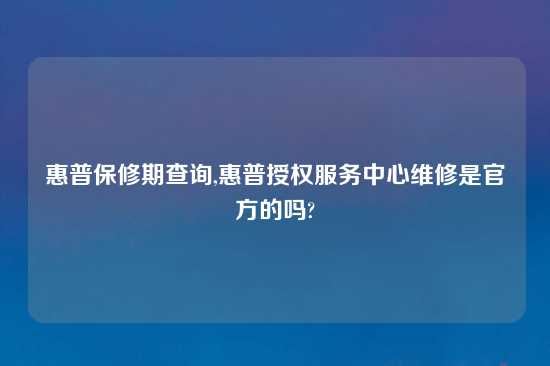 惠普保修期查询,惠普授权服务中心维修是官方的吗?