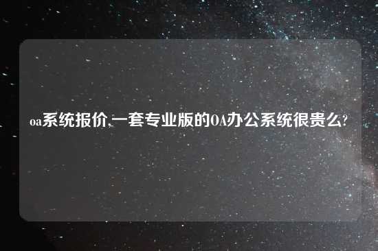 oa系统报价,一套专业版的OA办公系统很贵么?