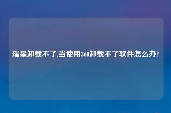 瑞星卸载不了,当使用360卸载不了软件怎么办?