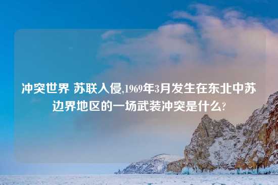 冲突世界 苏联入侵,1969年3月发生在东北中苏边界地区的一场武装冲突是什么?