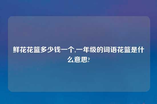 鲜花花篮多少钱一个,一年级的词语花篮是什么意思?