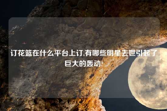 订花篮在什么平台上订,有哪些明星去世引起了巨大的轰动?