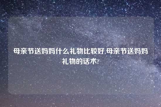 母亲节送妈妈什么礼物比较好,母亲节送妈妈礼物的话术?