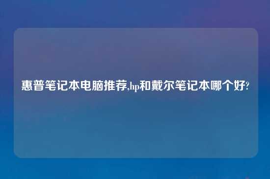 惠普笔记本电脑推荐,hp和戴尔笔记本哪个好?