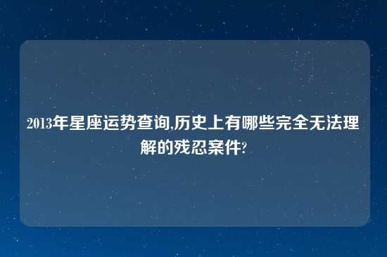 2013年星座运势查询,历史上有哪些完全无法理解的残忍案件?