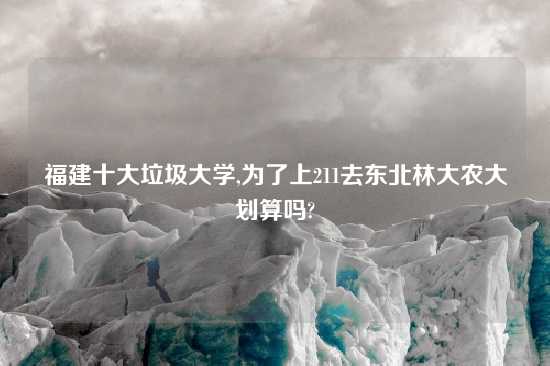 福建十大垃圾大学,为了上211去东北林大农大划算吗?