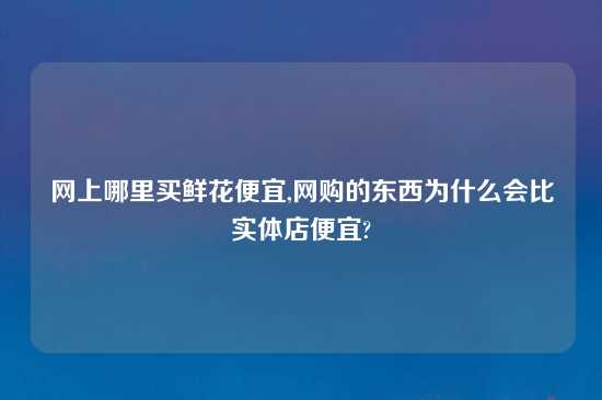 网上哪里买鲜花便宜,网购的东西为什么会比实体店便宜?