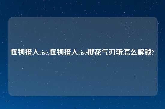 怪物猎人rise,怪物猎人rise樱花气刃斩怎么解锁?