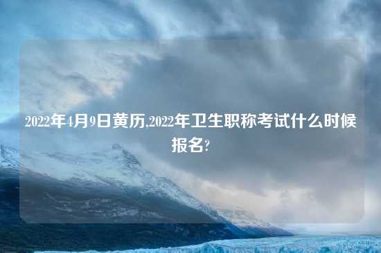 2022年4月9日黄历,2022年卫生职称考试什么时候报名?