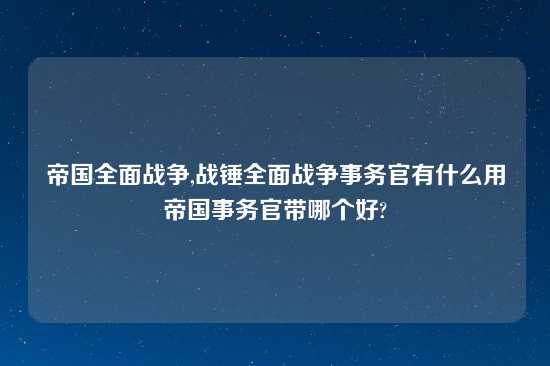 帝国全面战争,战锤全面战争事务官有什么用帝国事务官带哪个好?