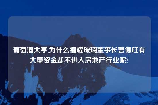 葡萄酒大亨,为什么福耀玻璃董事长曹德旺有大量资金却不进入房地产行业呢?