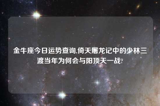 金牛座今日运势查询,倚天屠龙记中的少林三渡当年为何会与阳顶天一战?