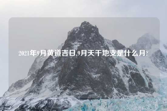 2021年9月黄道吉日,9月天干地支是什么月?