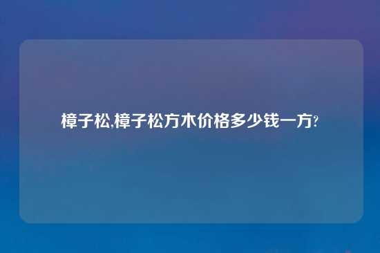 樟子松,樟子松方木价格多少钱一方?