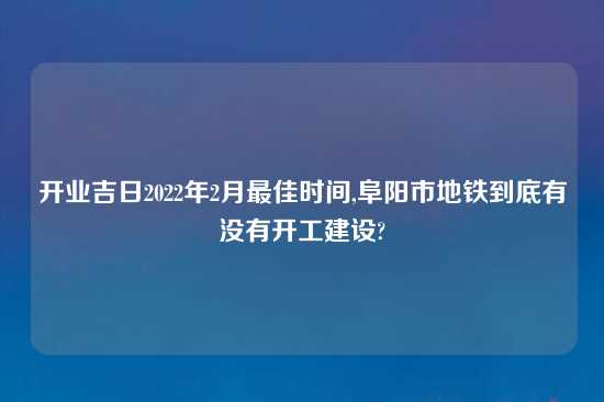 开业吉日2022年2月最佳时间,阜阳市地铁到底有没有开工建设?