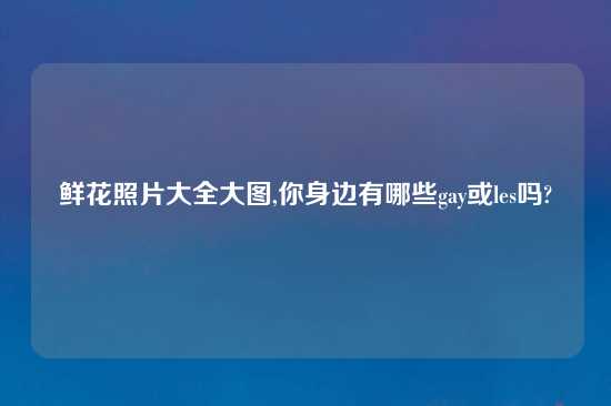 鲜花照片大全大图,你身边有哪些gay或les吗?