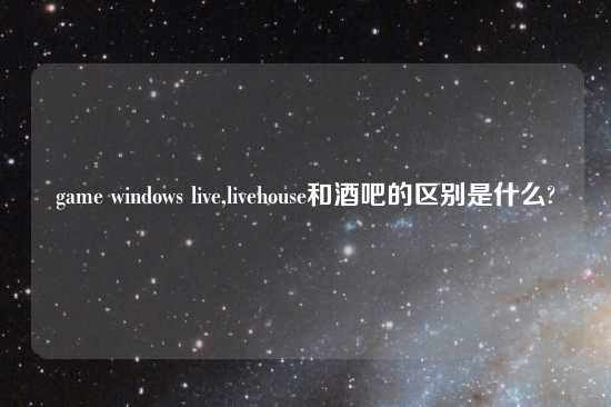 game windows live,livehouse和酒吧的区别是什么?