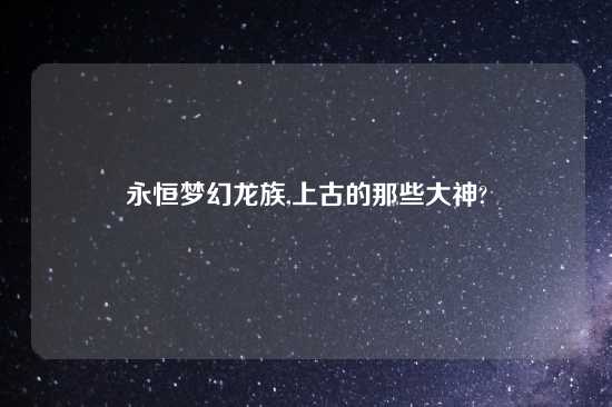 永恒梦幻龙族,上古的那些大神?