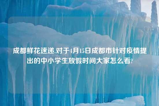 成都鲜花速递,对于4月15日成都市针对疫情提出的中小学生放假时间大家怎么看?