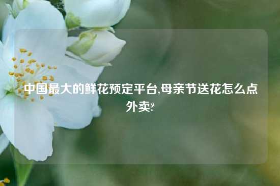 中国最大的鲜花预定平台,母亲节送花怎么点外卖?