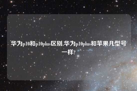 华为p10和p10plus区别,华为p10plus和苹果几型号一样?