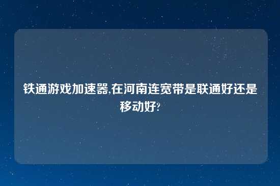 铁通游戏加速器,在河南连宽带是联通好还是移动好?