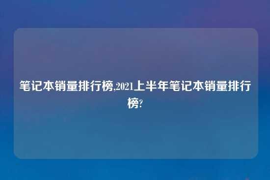 笔记本销量排行榜,2021上半年笔记本销量排行榜?