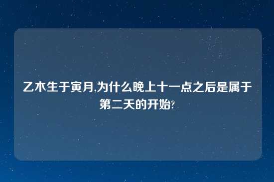 乙木生于寅月,为什么晚上十一点之后是属于第二天的开始?