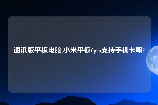 通讯版平板电脑,小米平板6pro支持手机卡嘛?